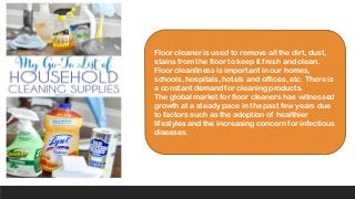 Floor cleaner is used to remove all the dirt, dust,
stains from the floor to keep it fresh and clean.
Floor cleanliness is important in our homes,
schools, hospitals, hotels and offices, etc. There is
a constant demand for cleaning products.
The global market for floor cleaners has witnessed
growth at a steady pace in the past few years due
to factors such as the adoption of healthier
lifestyles and the increasing concern for infectious
diseases.
 