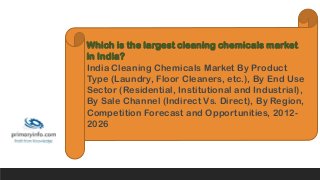 Which is the largest cleaning chemicals market
in India?
India Cleaning Chemicals Market By Product
Type (Laundry, Floor Cleaners, etc.), By End Use
Sector (Residential, Institutional and Industrial),
By Sale Channel (Indirect Vs. Direct), By Region,
Competition Forecast and Opportunities, 2012-
2026
 