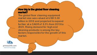 How big is the global floor cleaning
market?
The global floor cleaning equipment
market size was valued at USD 5.38
billion in 2018 and projected to expand
further at a CAGR of 8.5% from 2019 to
2025. Rising demand for high-end
cleaning products is among the key
factors responsible for the growth of this
market.
 
