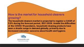 How is the market for household cleaners
growing?
The household cleaners market is projected to register a CAGR of
5.9% during the forecast period, 2021-2026. Amidst the difficulties
of the COVID-19 pandemic, household cleaning products have
seen a drastic surge in demand globally, primarily due to
increased consumer concerns about health and hygiene.
 