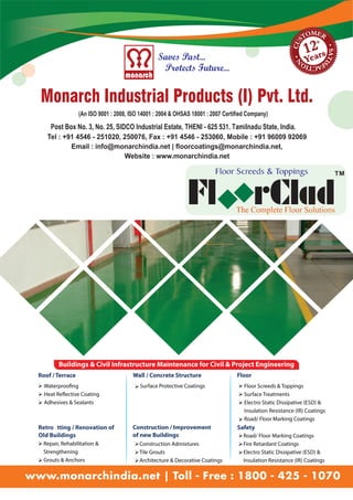TM 
Tel : +91 4546 - 251020, 250076, Fax : +91 4546 - 253060, Mobile : +91 96009 92069 
Email : info@monarchindia.net | floorcoatings@monarchindia.net, 
Website : www.monarchindia.net 
Buildings & Civil Infrastructure Maintenance for Civil & Project Engineering 
Roof / Terrace Wall / Concrete Structure Floor 
Waterproo!ng 
Heat Re#ective Coating 
Adhesives & Sealants 
Ø 
Ø 
Ø 
ØSurface Protective Coatings Ø 
Ø 
Ø 
Ø 
Floor Screeds & Toppings 
Surface Treatments 
Electro Static Dissipative (ESD) & 
Insulation Resistance (IR) Coatings 
Road/ Floor Marking Coatings 
Retro" tting / Renovation of 
Old Buildings 
Ø 
Ø 
Repair, Rehabilitation & 
Strengthening 
Grouts & Anchors 
Construction / Improvement 
of new Buildings 
Ø 
Ø 
Ø 
Construction Admixtures 
Tile Grouts 
Architecture & Decorative Coatings 
Safety 
Ø 
Ø 
Ø 
Road/ Floor Marking Coatings 
Fire Retardant Coatings 
Electro Static Dissipative (ESD) & 
Insulation Resistance (IR) Coatings 
www.monarchindia.net | Toll - Free : 1800 - 425 - 1070 
 