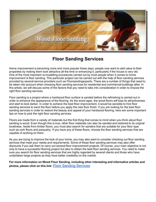 Floor Sanding Services
Home improvement is becoming more and more popular these days, people now want to add value to their
properties by making them look attractive all the time or enhancing it, particularly if the house is very old.
One of the most important re-modelling procedures carried out by most people when it comes to home
improvement is floor sanding. This particular project can be carried out with the help of floor sanding services
provided by several service providers such as Floorsandingexperts. There are a number of things that need to
be taken into account when choosing floor sanding services for residential and commercial buildings alike. In
this article, we will discuss some of the factors that you need to take into consideration in order to choose the
right floor sanding services.

Floor sanding is a project where a hardwood floor surface is sanded before the refinishing is carried out in
order to enhance the appearance of the flooring. As the wood ages, the wood floors will lose its attractiveness
and start to look darker. In order to achieve the best floor improvement, it would be sensible to hire floor
sanding services to sand the floor before you apply the new floor finish. If you are looking for the best floor
sanding services in order to restore the beauty and appeal of your hardwood flooring, here are some important
tips on how to pick the right floor sanding services.

Floors are made from a variety of materials but the first thing that comes to mind when you think about floor
sanding is wood. Even though this is true, other floor materials can also be sanded and restored to its original
loveliness. Aside from timber floors, you must also search for sanders that are suitable for your floor type
such as cork floors and parquetry. If you have any of these floors, choose the floor sanding services that are
capable of working on them.

As you are trying to improve the look of your home, you may also want to consider checking out floor sanding
services that meet your needs and requirements. Some of these floor sanding services may also offer
discounts if you ask them to carry out several floor improvement projects. Of course, your main objective is not
only to have a successful flooring project but also to obtain the best floor sanding services. You need to make
sure you search for floor sanding services that are highly regarded by several clients and those who have
undertaken large projects as they have better credibility on the market.

For more information on Wood Floor Sanding, including other interesting and informative articles and
photos, please click on this link: Floor Sanding Services
 