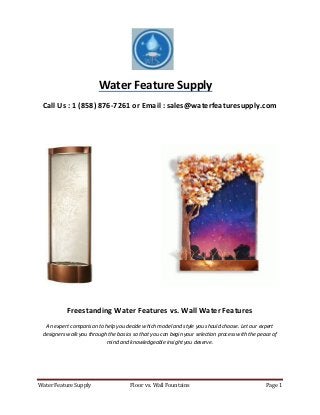 Water Feature Supply Floor vs. Wall Fountains Page 1
Water Feature Supply
Call Us : 1 (858) 876-7261 or Email : sales@waterfeaturesupply.com
Freestanding Water Features vs. Wall Water Features
An expert comparison to help you decide which model and style you should choose. Let our expert
designers walk you through the basics so that you can begin your selection process with the peace of
mind and knowledgeable insight you deserve.
 