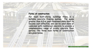 Forms of construction
For most multi-storey buildings there is a
suitable concrete framing system. For spans
greater than 6.0 m, post-tensioned slabs start to
become cost-effective, and can be used alone or
combined with reinforced concrete to provide a
complementary range of in-situ concrete floor
options. The three main forms of construction
are given below.
BMC-lll by Inst. Eyob Alene
 