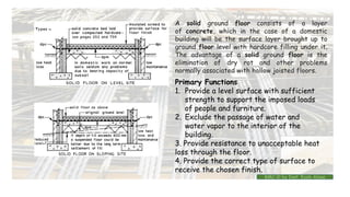 Primary Functions
1. Provide a level surface with sufficient
strength to support the imposed loads
of people and furniture.
2. Exclude the passage of water and
water vapor to the interior of the
building.
3. Provide resistance to unacceptable heat
loss through the floor.
4. Provide the correct type of surface to
receive the chosen finish.
A solid ground floor consists of a layer
of concrete, which in the case of a domestic
building will be the surface layer brought up to
ground floor level with hardcore filling under it.
The advantage of a solid ground floor is the
elimination of dry rot and other problems
normally associated with hollow joisted floors.
BMC-lll by Inst. Eyob Alene
 