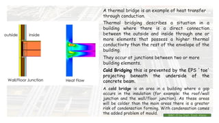 Cold Bridging this is prevented by the EPS `toe'
projecting beneath the underside of the
concrete beam.
A thermal bridge is an example of heat transfer
through conduction.
Thermal bridging describes a situation in a
building where there is a direct connection
between the outside and inside through one or
more elements that possess a higher thermal
conductivity than the rest of the envelope of the
building.
They occur at junctions between two or more
building elements.
A cold bridge is an area in a building where a gap
occurs in the insulation (for example: the roof/wall
junction and the wall/floor junction). As these areas
will be colder than the main areas there is a greater
risk of condensation forming. With condensation comes
the added problem of mould. BMC-lll by Inst. Eyob Alene
 