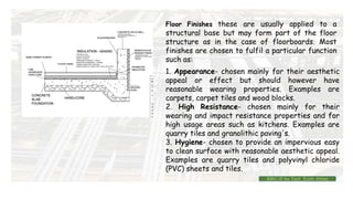 Floor Finishes these are usually applied to a
structural base but may form part of the floor
structure as in the case of floorboards. Most
finishes are chosen to fulfil a particular function
such as:
1. Appearance- chosen mainly for their aesthetic
appeal or effect but should however have
reasonable wearing properties. Examples are
carpets, carpet tiles and wood blocks.
2. High Resistance- chosen mainly for their
wearing and impact resistance properties and for
high usage areas such as kitchens. Examples are
quarry tiles and granolithic paving's.
3. Hygiene- chosen to provide an impervious easy
to clean surface with reasonable aesthetic appeal.
Examples are quarry tiles and polyvinyl chloride
(PVC) sheets and tiles.
BMC-lll by Inst. Eyob Alene
 