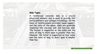 A reinforced concrete slab is a crucial
structural element and is used to provide flat
surfaces(floors and ceilings) in buildings. On the
basis of reinforcement provided, beam support,
and the ratio of the spans, slabs are generally
classified into one-way slab and two-way slab.
The former is supported on two sides and the
ratio of long to short span is greater than two.
However, the latter is supported on four sides
and the ratio of long to short span is smaller
than two.
Slab Types
BMC-lll by Inst. Eyob Alene
 