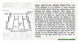 Large Cast-In-situ Ground Floors-these are
floors designed to carry medium to heavy loadings
such as those used in factories, warehouses, shops,
garages and similar buildings. Their design and
construction is similar to that used for small roads.
Floors of this type are usually laid in alternate
4.500 M wide strips running the length of the
building or in line with the anticipated traffic flow
where applicable. Transverse joints will be required
to control the tensile stresses due to the thermal
movement and contraction of the slab. The spacing
of these joints will be determined by the design
and the amount of reinforcement used. Such joints
can either be formed by using a crack inducer or by
sawing a 20 to 25 mm deep groove into the upper
surface of the slab within 20 to 30 hours of
casting.
BMC-lll by Inst. Eyob Alene
 