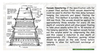 Vacuum Dewatering-if the specification calls for
a power float surface finish vacuum dewatering
could be used to shorten the time delay between
tamping the concrete and power floating the
surface. This method is suitable for slabs up to
300 mm thick. The vacuum should be applied for
approximately three minutes for every 25 mm
depth of concrete which will allow power floating
to take place usually within 20 to 30 minutes of
the tamping operation. The applied vacuum forces
out the surplus water by compressing the slab
and this causes a reduction in slab depth of
approximately 2%; therefore packing strips
should be placed on the side forms before
tamping to allow for sufficient surcharge of
concrete.
BMC-lll by Inst. Eyob Alene
 