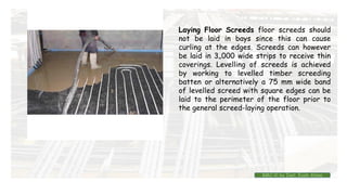 Laying Floor Screeds floor screeds should
not be laid in bays since this can cause
curling at the edges. Screeds can however
be laid in 3„000 wide strips to receive thin
coverings. Levelling of screeds is achieved
by working to levelled timber screeding
batten or alternatively a 75 mm wide band
of levelled screed with square edges can be
laid to the perimeter of the floor prior to
the general screed-laying operation.
BMC-lll by Inst. Eyob Alene
 