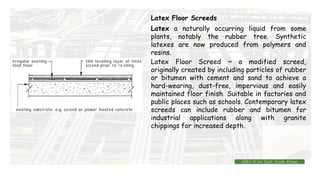 Latex Floor Screeds
Latex a naturally occurring liquid from some
plants, notably the rubber tree. Synthetic
latexes are now produced from polymers and
resins.
Latex Floor Screed ~ a modified screed,
originally created by including particles of rubber
or bitumen with cement and sand to achieve a
hard-wearing, dust-free, impervious and easily
maintained floor finish. Suitable in factories and
public places such as schools. Contemporary latex
screeds can include rubber and bitumen for
industrial applications along with granite
chippings for increased depth.
BMC-lll by Inst. Eyob Alene
 