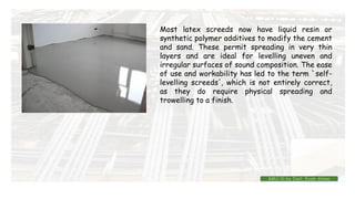 Most latex screeds now have liquid resin or
synthetic polymer additives to modify the cement
and sand. These permit spreading in very thin
layers and are ideal for levelling uneven and
irregular surfaces of sound composition. The ease
of use and workability has led to the term `self-
levelling screeds', which is not entirely correct,
as they do require physical spreading and
trowelling to a finish.
BMC-lll by Inst. Eyob Alene
 