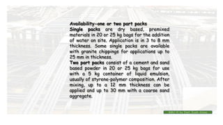 Availability-one or two part packs
Single packs are dry based, premixed
materials in 20 or 25 kg bags for the addition
of water on site. Application is in 3 to 8 mm
thickness. Some single packs are available
with granite chippings for applications up to
25 mm in thickness.
Two part packs consist of a cement and sand
based powder in 20 or 25 kg bags for use
with a 5 kg container of liquid emulsion,
usually of styrene-polymer composition. After
mixing, up to a 12 mm thickness can be
applied and up to 30 mm with a coarse sand
aggregate.
BMC-lll by Inst. Eyob Alene
 