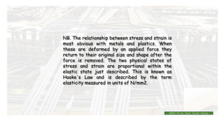 NB. The relationship between stress and strain is
most obvious with metals and plastics. When
these are deformed by an applied force they
return to their original size and shape after the
force is removed. The two physical states of
stress and strain are proportional within the
elastic state just described. This is known as
Hooke's Law and is described by the term
elasticity measured in units of N/mm2.
BMC-lll by Inst. Eyob Alene
 