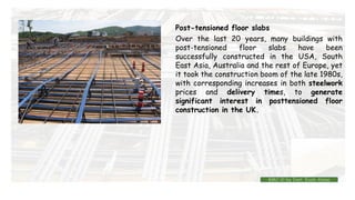 Over the last 20 years, many buildings with
post-tensioned floor slabs have been
successfully constructed in the USA, South
East Asia, Australia and the rest of Europe, yet
it took the construction boom of the late 1980s,
with corresponding increases in both steelwork
prices and delivery times, to generate
significant interest in posttensioned floor
construction in the UK.
Post-tensioned floor slabs
BMC-lll by Inst. Eyob Alene
 