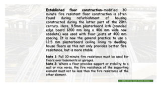 Established floor construction-modified 30
minute fire resistant floor construction is often
found during refurbishment of housing
constructed during the latter part of the 20th
century. Here, 9.5mm plasterboard lath (rounded
edge board 1200 mm long x 406 mm wide now
obsolete) was used with floor joists at 400 mm
spacing. It is now the general practice to use a
12.5 mm plasterboard ceiling lining to dwelling
house floors as this not only provides better fire
resistance, but is more stable
Note 1: Full 30-minute fire resistance must be used for
floors over basements or garages.
Note 2: Where a floor provides support or stability to a
wall or vice versa, the fire resistance of the supporting
element must not be less than the fire resistance of the
other element.
BMC-lll by Inst. Eyob Alene
 