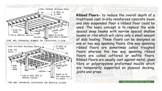 Ribbed Floors- to reduce the overall depth of a
traditional cast in-situ reinforced concrete beam
and slab suspended floor a ribbed floor could be
used. The basic concept is to replace the wide
spaced deep beams with narrow spaced shallow
beams or ribs which will carry only a small amount
of slab loading. These floors can be designed as
one or two way spanning floors. One way spanning
ribbed floors are sometimes called troughed
floors whereas the two way spanning ribbed
floors are called coffered or waffle floors.
Ribbed floors are usually cast against metal, glass
fibre or polypropylene preformed moulds which
are temporarily supported on plywood decking,
joists and props.
BMC-lll by Inst. Eyob Alene
 