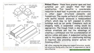 Ribbed Floors- these have greater span and load
potential per unit weight than flat slab
construction. This benefits a considerable
reduction in dead load, to provide cost economies
in other super structural elements and
foundations. The regular pattern of voids created
with waffle moulds produces a honeycombed
effect, which may be left exposed in utility
buildings such as car parks. Elsewhere, such as
shopping malls, a suspended ceiling would be
appropriate. The trough finish is also suitable in
various situations and has the advantage of
creating a continuous void for accommodation of
service cables and pipes. A suspended ceiling can
add to this space where air conditioning ducting
is required, also providing several options for
finishing effect.
NB. After removing the temporary support structure, moulds
are struck by flexing with a flat tool. A compressed air line is
also effective BMC-lll by Inst. Eyob Alene
 