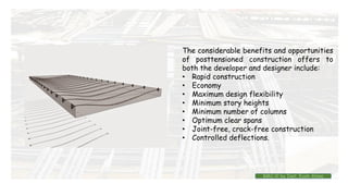 The considerable benefits and opportunities
of posttensioned construction offers to
both the developer and designer include:
• Rapid construction
• Economy
• Maximum design flexibility
• Minimum story heights
• Minimum number of columns
• Optimum clear spans
• Joint-free, crack-free construction
• Controlled deflections.
BMC-lll by Inst. Eyob Alene
 