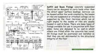 Soffit and Beam Fixings concrete suspended
floors can be designed to carry loads other than
the direct upper surface loadings. Services can
be housed within the voids created by the beams
or ribs and suspended or attached ceilings can be
supported by the floor. Services which run at
right angles to the beams or ribs are usually
housed in cast-in holes. There are many types of
fixings available for use in conjunction with floor
slabs. Some are designed to be cast-in whilst
others are fitted after the concrete has cured.
All fixings must be positioned and installed so
that they are not detrimental to the structural
integrity of the floor
BMC-lll by Inst. Eyob Alene
 
