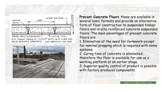 Precast Concrete Floors these are available in
several basic formats and provide an alternative
form of floor construction to suspended timber
floors and in-situ reinforced concrete suspended
floors. The main advantages of precast concrete
floors are:
1. Elimination of the need for formwork except
for nominal propping which is required with some
systems.
2. Curing time of concrete is eliminated,
therefore the floor is available for use as a
working platform at an earlier stage.
3. Superior quality control of product is possible
with factory produced components
BMC-lll by Inst. Eyob Alene
 