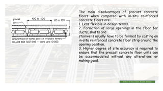 The main disadvantages of precast concrete
floors when compared with in-situ reinforced
concrete floors are:
1. Less flexible in design terms.
2. Formation of large openings in the floor for
ducts, shafts and
stairwells usually have to be formed by casting an
in-situ reinforced concrete floor strip around the
opening position.
3. Higher degree of site accuracy is required to
ensure that the precast concrete floor units can
be accommodated without any alterations or
making good.
BMC-lll by Inst. Eyob Alene
 
