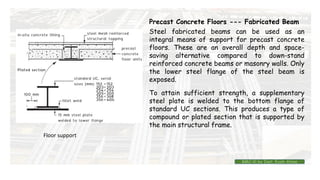 Precast Concrete Floors --- Fabricated Beam
Steel fabricated beams can be used as an
integral means of support for precast concrete
floors. These are an overall depth and space-
saving alternative compared to down-stand
reinforced concrete beams or masonry walls. Only
the lower steel flange of the steel beam is
exposed.
To attain sufficient strength, a supplementary
steel plate is welded to the bottom flange of
standard UC sections. This produces a type of
compound or plated section that is supported by
the main structural frame.
Floor support
BMC-lll by Inst. Eyob Alene
 