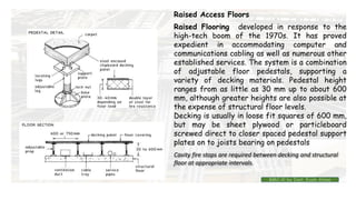 Raised Access Floors
Raised Flooring developed in response to the
high-tech boom of the 1970s. It has proved
expedient in accommodating computer and
communications cabling as well as numerous other
established services. The system is a combination
of adjustable floor pedestals, supporting a
variety of decking materials. Pedestal height
ranges from as little as 30 mm up to about 600
mm, although greater heights are also possible at
the expense of structural floor levels.
Decking is usually in loose fit squares of 600 mm,
but may be sheet plywood or particleboard
screwed direct to closer spaced pedestal support
plates on to joists bearing on pedestals
Cavity fire stops are required between decking and structural
floor at appropriate intervals.
BMC-lll by Inst. Eyob Alene
 