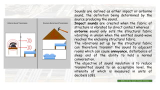 Sounds are defined as either impact or airborne
sound, the definition being determined by the
source producing the sound.
Impact sounds are created when the fabric of
structure is vibrated by direct contact whereas
airborne sound only sets the structural fabric
vibrating in unison when the emitted sound-wave
reaches the enclosing structural fabric.
The vibrations set up by the structural fabric
can therefore transmit the sound to adjacent
rooms which can cause annoyance, disturbance of
sleep and of the ability to hold a normal
conversation.
The objective of sound insulation is to reduce
transmitted sound to an acceptable level, the
intensity of which is measured in units of
decibels (dB).
BMC-lll by Inst. Eyob Alene
 