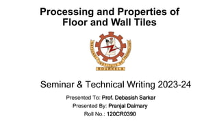 Processing and Properties of
Floor and Wall Tiles
Presented To: Prof. Debasish Sarkar
Presented By: Pranjal Daimary
Roll No.: 120CR0390
Seminar & Technical Writing 2023-24
 