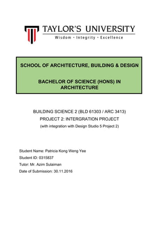 SCHOOL OF ARCHITECTURE, BUILDING & DESIGN
BACHELOR OF SCIENCE (HONS) IN
ARCHITECTURE
BUILDING SCIENCE 2 (BLD 61303 / ARC 3413)
PROJECT 2: INTERGRATION PROJECT
(with integration with Design Studio 5 Project 2)
Student Name: Patricia Kong Weng Yee
Student ID: 0315837
Tutor: Mr. Azim Sulaiman
Date of Submission: 30.11.2016
 