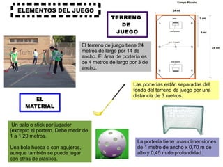ELEMENTOS DEL JUEGO TERRENO  DE  JUEGO El terreno de juego tiene 24 metros de largo por 14 de ancho. El área de portería es de 4 metros de largo por 3 de ancho.  Las porterías están separadas del fondo del terreno de juego por una distancia de 3 metros. EL MATERIAL Un palo o stick por jugador (excepto el portero. Debe medir de 1 a 1,20 metros. Una bola hueca o con agujeros, aunque también se puede jugar con otras de plástico. La portería tiene unas dimensiones de 1 metro de ancho x 0,70 m de alto y 0,45 m de profundidad. 