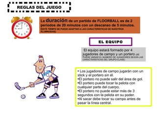 REGLAS DEL JUEGO La  duración  de un partido de FLOORBALL es de 2 periodos de 20 minutos con un descanso de 5 minutos.  ( ESTE TIEMPO SE PUEDE ADAPTAR A LAS CARACTERÍSTICAS DE NUESTROS ALUMNOS/AS) EL EQUIPO El equipo estará formado por 4 jugadores de campo y un portero  (SE PUEDE VARIAR EL NÚMERO DE JUGADORES SEGÚN LAS CARACTERÍSTICAS DEL GRUPO-CLASE) Los jugadores de campo jugarán con un stick y el portero sin él. El portero no puede salir del área de gol. El portero puede tocar la pelota con cualquier parte del cuerpo. El portero no puede estar más de 3 segundos con la pelota en su poder. Al sacar debe tocar su campo antes de pasar la línea central. 