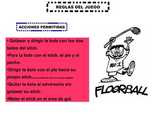 REGLAS DEL JUEGO ACCIONES PERMITIDAS Golpear o dirigir la bola con los dos lados del stick. Para la bola con el stick, el pie y el pecho. Dirigir la bola con el pie hacia su propio stick. (no se puede dar más de un toque seguido) Quitar la bola al adversario sin golpear su stick. Meter el stick en el área de gol. 