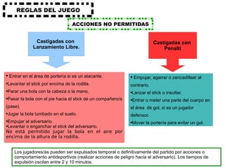 ACCIONES NO PERMITIDAS REGLAS DEL JUEGO Entrar en el área de portería si es un atacante. Levantar el stick por encima de la rodilla. Parar una bola con la cabeza o la mano. Pasar la bola con el pie hacia el stick de un compañero/a (pase). Jugar la bola tumbado en el suelo. Empujar al adversario. Levantar o enganchar el stick del adversario. No está permitido jugar la bola en el aire por encima de la altura de la rodilla. Empujar, agarrar o zancadillear al contrario. Lanzar el stick o insultar. Entrar o meter una parte del cuerpo en el área  de gol, si es un jugador defensor. Mover la portería para evitar un gol. Los jugadores/as pueden ser expulsados temporal o definitivamente del partido por acciones o comportamiento antideportivos (realizar acciones de peligro hacia el adversario). Los tiempos de expulsión oscilan entre 2 y 10 minutos. Castigadas con  Lanzamiento Libre. Castigadas con  Penalti 