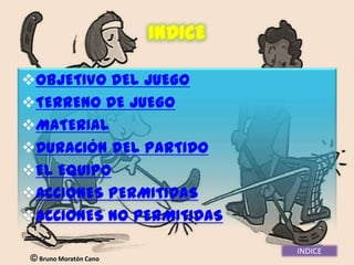 INDICE

OBJETIVO DEL JUEGO
TERRENO DE JUEGO
MATERIAL
DURACIÓN DEL PARTIDO
EL EQUIPO
ACCIONES PERMITIDAS
ACCIONES NO PERMITIDAS

                                INDICE
 Bruno Moratón Cano
 