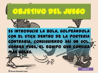 OBJETIVO DEL JUEGO

Es introducir la bola, golpeándola
con el stick dentro de la portería
contraria, consiguiendo así un gol.
Ganará pues, el equipo que consiga
más goles.


                               INDICE
 Bruno Moratón Cano
 
