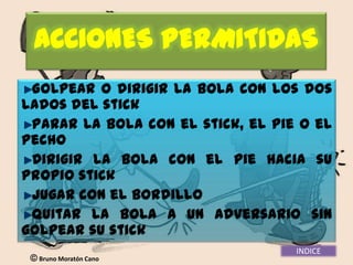 ACCIONES PERMITIDAS
 Golpear o dirigir la bola con los dos
lados del stick
 Parar la bola con el stick, el pie o el
pecho
 Dirigir la bola con el pie hacia su
propio stick
 Jugar con el bordillo
 Quitar la bola a un adversario sin
golpear su stick
                                   INDICE
  Bruno Moratón Cano
 