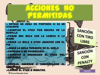ACCIONES NO
            PERMITIDAS
  Entrar en área de portería si es un
atacante
 Levantar el stick por encima de la
rodilla
 Parar una bola con la cabeza o la
mano
 Pasar la bola a otro jugador con el
pie
 Jugar la bola tumbado en el suelo
 Empujar a un adversario
 Levantar o enganchar el stick del
contrario

 Empuja, agarrar o zancadillear al
contrario
 Lanzar el stick o insultar.            INDICE
  Bruno Moratón Cano
 