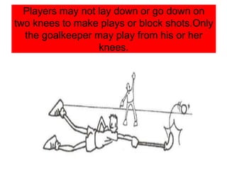 Players may not lay down or go down on
two knees to make plays or block shots.Only
the goalkeeper may play from his or her
knees.
 
