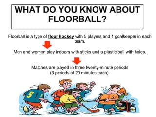 WHAT DO YOU KNOW ABOUT
FLOORBALL?
Floorball is a type of floor hockey with 5 players and 1 goalkeeper in each
team.
Men and women play indoors with sticks and a plastic ball with holes.
Matches are played in three twenty-minute periods
(3 periods of 20 minutes each).
 