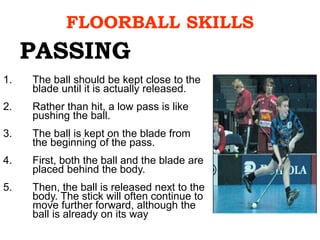 FLOORBALL SKILLS
1. The ball should be kept close to the
blade until it is actually released.
2. Rather than hit, a low pass is like
pushing the ball.
3. The ball is kept on the blade from
the beginning of the pass.
4. First, both the ball and the blade are
placed behind the body.
5. Then, the ball is released next to the
body. The stick will often continue to
move further forward, although the
ball is already on its way
PASSING
 