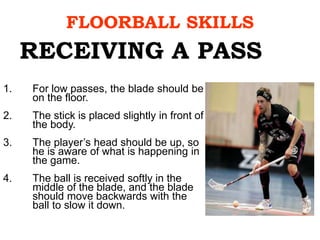 FLOORBALL SKILLS
1. For low passes, the blade should be
on the floor.
2. The stick is placed slightly in front of
the body.
3. The player’s head should be up, so
he is aware of what is happening in
the game.
4. The ball is received softly in the
middle of the blade, and the blade
should move backwards with the
ball to slow it down.
RECEIVING A PASS
 