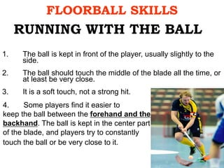 FLOORBALL SKILLS
1. The ball is kept in front of the player, usually slightly to the
side.
2. The ball should touch the middle of the blade all the time, or
at least be very close.
3. It is a soft touch, not a strong hit.
RUNNING WITH THE BALL
4. Some players find it easier to
keep the ball between the forehand and the
backhand. The ball is kept in the center part
of the blade, and players try to constantly
touch the ball or be very close to it.
 
