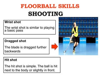 FLOORBALL SKILLS
Wrist shot
The wrist shot is similar to playing
a basic pass
SHOOTING
Dragged shot
The blade is dragged further
backwards
Hit shot
The hit shot is simple. The ball is hit
next to the body or slightly in front.
 