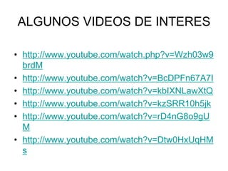 ALGUNOS VIDEOS DE INTERES
• http://www.youtube.com/watch.php?v=Wzh03w9
brdM
• http://www.youtube.com/watch?v=BcDPFn67A7I
• http://www.youtube.com/watch?v=kbIXNLawXtQ
• http://www.youtube.com/watch?v=kzSRR10h5jk
• http://www.youtube.com/watch?v=rD4nG8o9gU
M
• http://www.youtube.com/watch?v=Dtw0HxUqHM
s
 