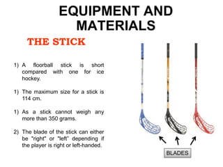 THE STICK
EQUIPMENT AND
MATERIALS
1) A floorball stick is short
compared with one for ice
hockey.
1) The maximum size for a stick is
114 cm.
1) As a stick cannot weigh any
more than 350 grams.
2) The blade of the stick can either
be "right" or "left” depending if
the player is right or left-handed.
BLADES
 