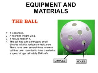 THE BALL
1) It is rounded.
2) A floor ball weighs 23 g.
3) It has 26 holes in it.
4) The ball has over a thousand small
dimples in it that reduce air resistance.
There have been several times where a
ball has been recorded to have traveled at
a speed of approximately 200 km/h.
EQUIPMENT AND
MATERIALS
HOLESDIMPLES
 