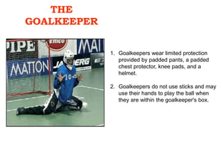 THE
GOALKEEPER
1. Goalkeepers wear limited protection
provided by padded pants, a padded
chest protector, knee pads, and a
helmet.
2. Goalkeepers do not use sticks and may
use their hands to play the ball when
they are within the goalkeeper's box.
 